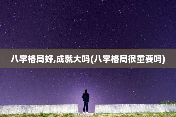 八字格局好,成就大吗(八字格局很重要吗)