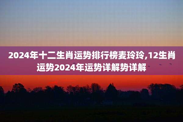 2024年十二生肖运势排行榜麦玲玲,12生肖运势2024年运势详解势详解