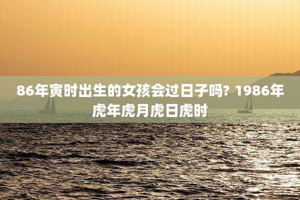 86年寅时出生的女孩会过日子吗? 1986年虎年虎月虎日虎时