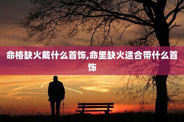 命格缺火戴什么首饰,命里缺火适合带什么首饰