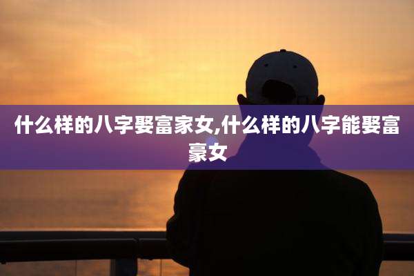 什么样的八字娶富家女,什么样的八字能娶富豪女