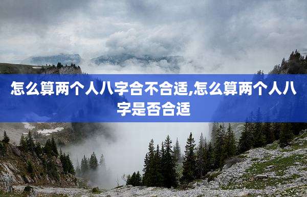 怎么算两个人八字合不合适,怎么算两个人八字是否合适