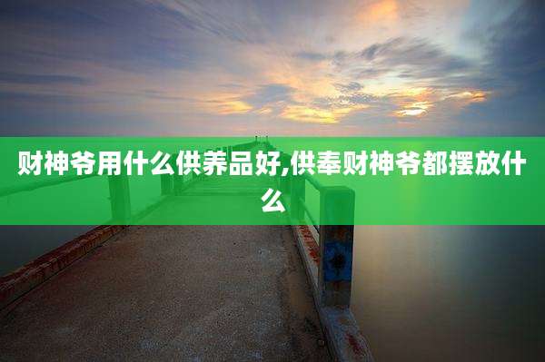 财神爷用什么供养品好,供奉财神爷都摆放什么