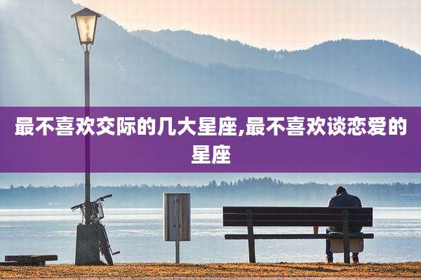 最不喜欢交际的几大星座,最不喜欢谈恋爱的星座