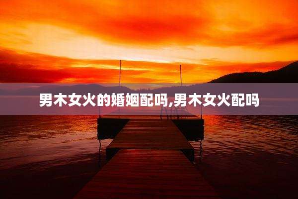 男木女火的婚姻配吗,男木女火配吗