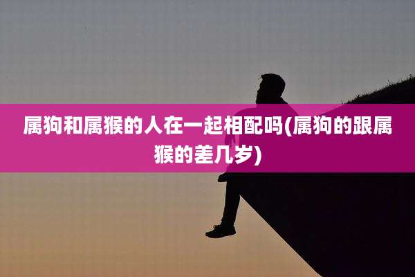 属狗和属猴的人在一起相配吗(属狗的跟属猴的差几岁)