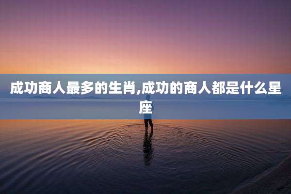 成功商人最多的生肖,成功的商人都是什么星座