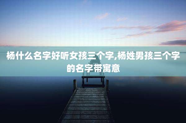 杨什么名字好听女孩三个字,杨姓男孩三个字的名字带寓意