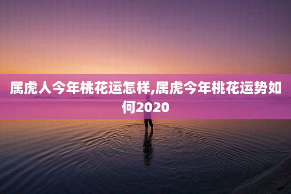 属虎人今年桃花运怎样,属虎今年桃花运势如何2020