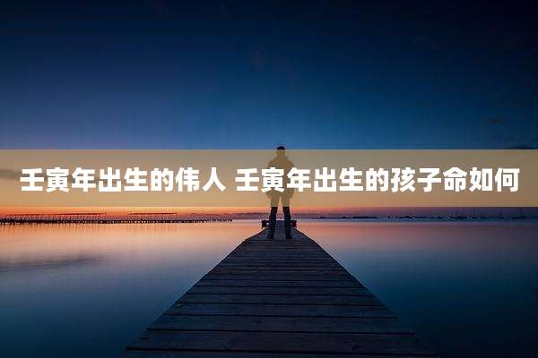 壬寅年出生的伟人 壬寅年出生的孩子命如何