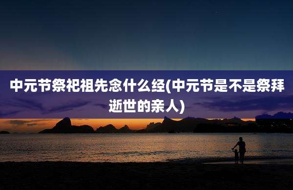 中元节祭祀祖先念什么经(中元节是不是祭拜逝世的亲人)