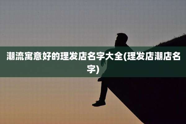 潮流寓意好的理发店名字大全(理发店潮店名字)