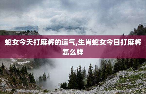 蛇女今天打麻将的运气,生肖蛇女今日打麻将怎么样