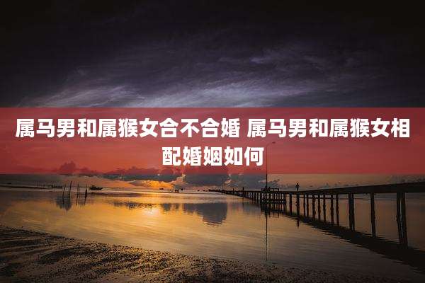 属马男和属猴女合不合婚 属马男和属猴女相配婚姻如何