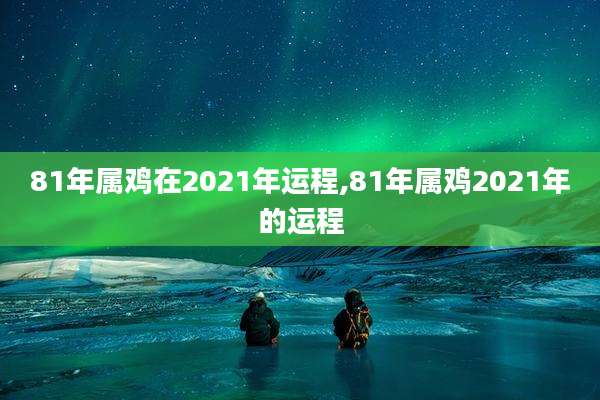 81年属鸡在2021年运程,81年属鸡2021年的运程
