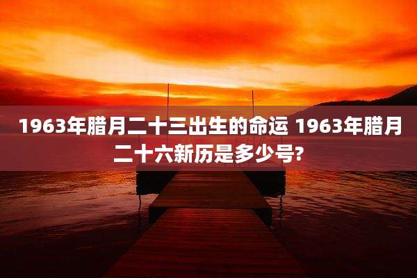 1963年腊月二十三出生的命运 1963年腊月二十六新历是多少号?