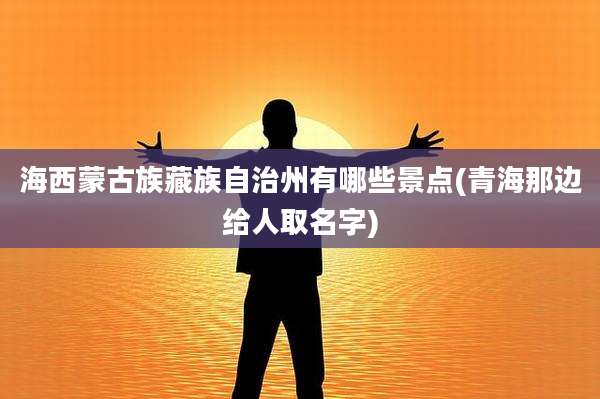 海西蒙古族藏族自治州有哪些景点(青海那边给人取名字)