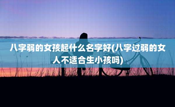 八字弱的女孩起什么名字好(八字过弱的女人不适合生小孩吗)