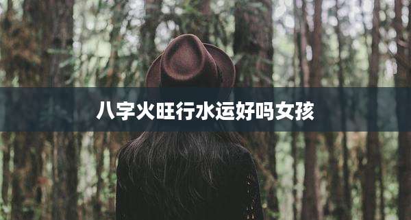 八字火旺行水运好吗女孩