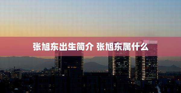张旭东出生简介 张旭东属什么