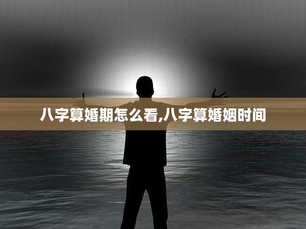 八字算婚期怎么看,八字算婚姻时间