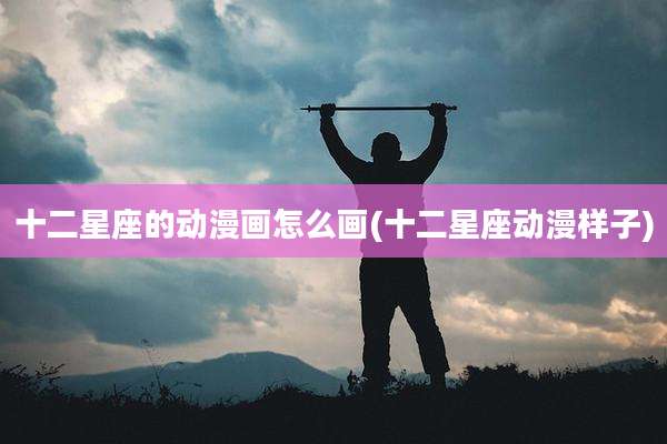 十二星座的动漫画怎么画(十二星座动漫样子)