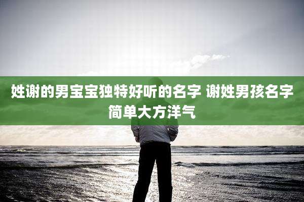 姓谢的男宝宝独特好听的名字 谢姓男孩名字简单大方洋气