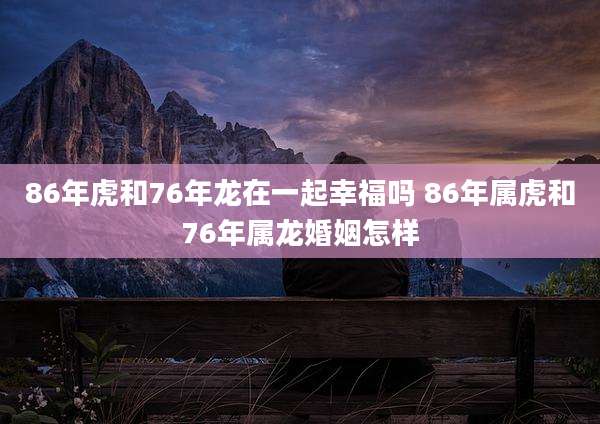 86年虎和76年龙在一起幸福吗 86年属虎和76年属龙婚姻怎样