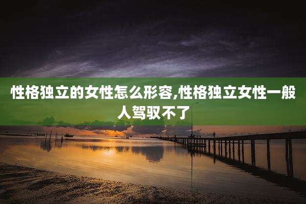 性格独立的女性怎么形容,性格独立女性一般人驾驭不了