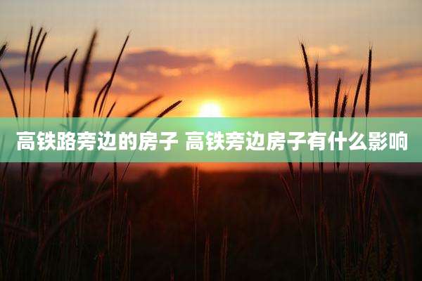 高铁路旁边的房子 高铁旁边房子有什么影响