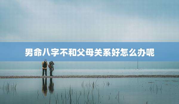 男命八字不和父母关系好怎么办呢