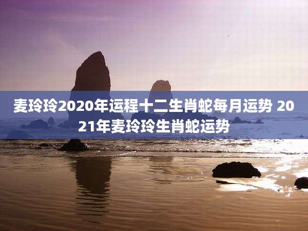 麦玲玲2020年运程十二生肖蛇每月运势 2021年麦玲玲生肖蛇运势