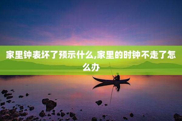 家里钟表坏了预示什么,家里的时钟不走了怎么办