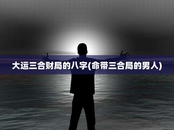 大运三合财局的八字(命带三合局的男人)
