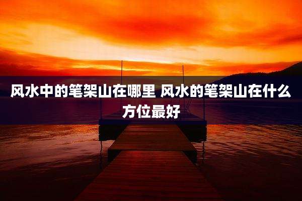 风水中的笔架山在哪里 风水的笔架山在什么方位最好