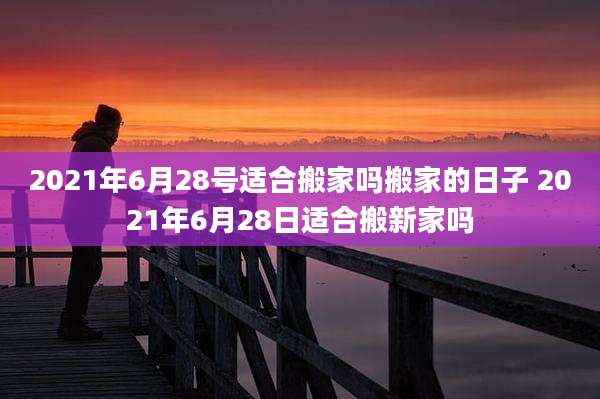 2021年6月28号适合搬家吗搬家的日子 2021年6月28日适合搬新家吗