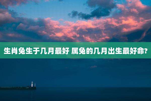 生肖兔生于几月最好 属兔的几月出生最好命?