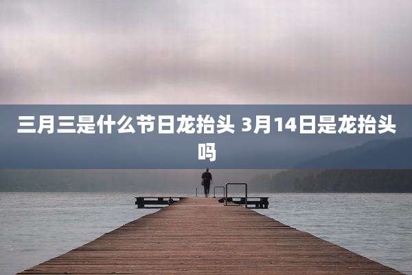 三月三是什么节日龙抬头 3月14日是龙抬头吗