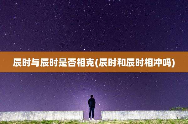 辰时与辰时是否相克(辰时和辰时相冲吗)