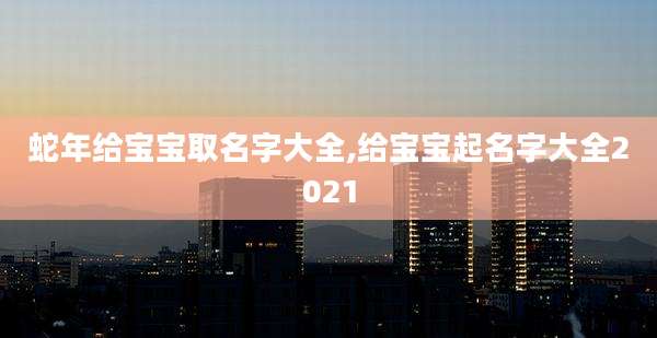蛇年给宝宝取名字大全,给宝宝起名字大全2021