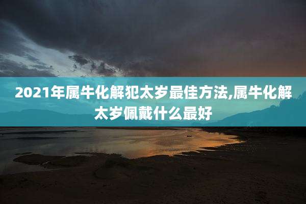 2021年属牛化解犯太岁最佳方法,属牛化解太岁佩戴什么最好