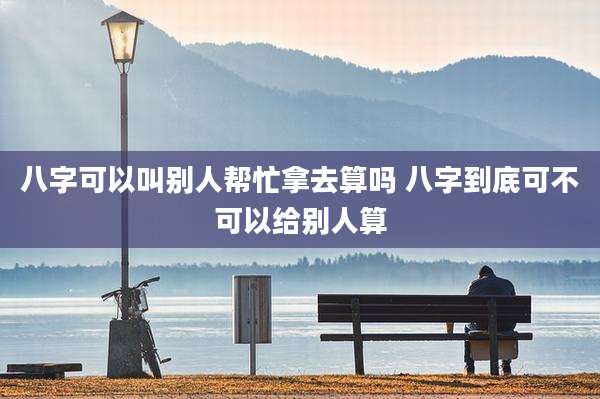 八字可以叫别人帮忙拿去算吗 八字到底可不可以给别人算