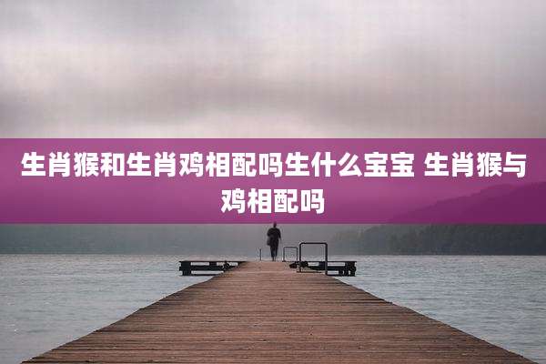 生肖猴和生肖鸡相配吗生什么宝宝 生肖猴与鸡相配吗