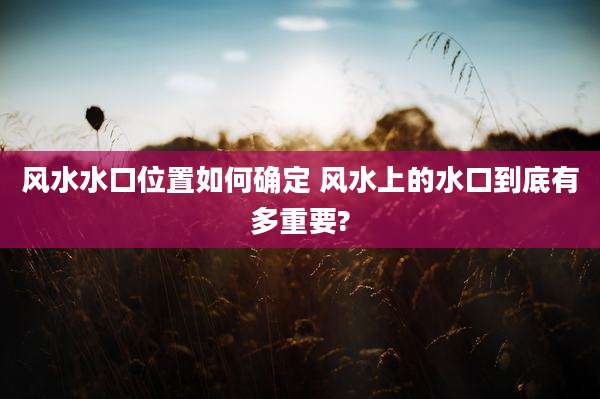 风水水口位置如何确定 风水上的水口到底有多重要?
