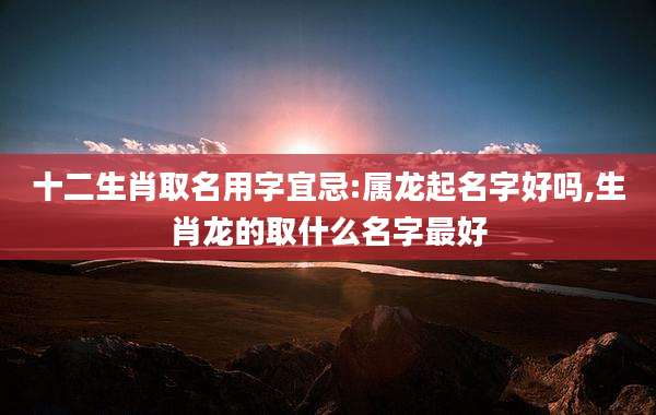 十二生肖取名用字宜忌:属龙起名字好吗,生肖龙的取什么名字最好