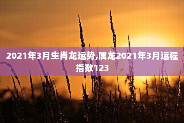2021年3月生肖龙运势,属龙2021年3月运程指数123