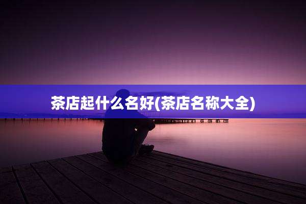 茶店起什么名好(茶店名称大全)