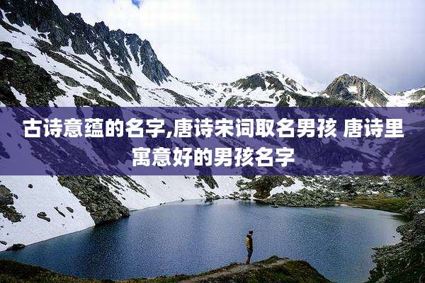 古诗意蕴的名字,唐诗宋词取名男孩 唐诗里寓意好的男孩名字