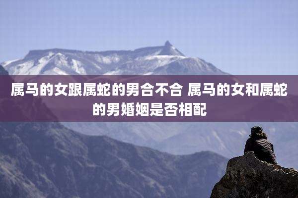 属马的女跟属蛇的男合不合 属马的女和属蛇的男婚姻是否相配