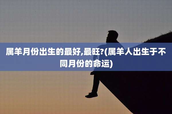 属羊月份出生的最好,最旺?(属羊人出生于不同月份的命运)